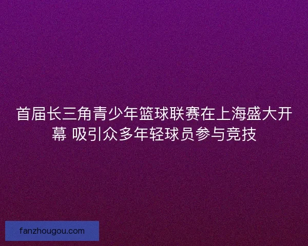 首届长三角青少年篮球联赛在上海盛大开幕 吸引众多年轻球员参与竞技