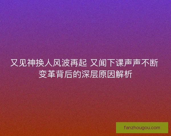 又见神换人风波再起 又闻下课声声不断 变革背后的深层原因解析