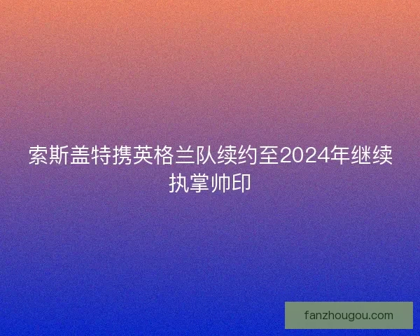 索斯盖特携英格兰队续约至2024年继续执掌帅印